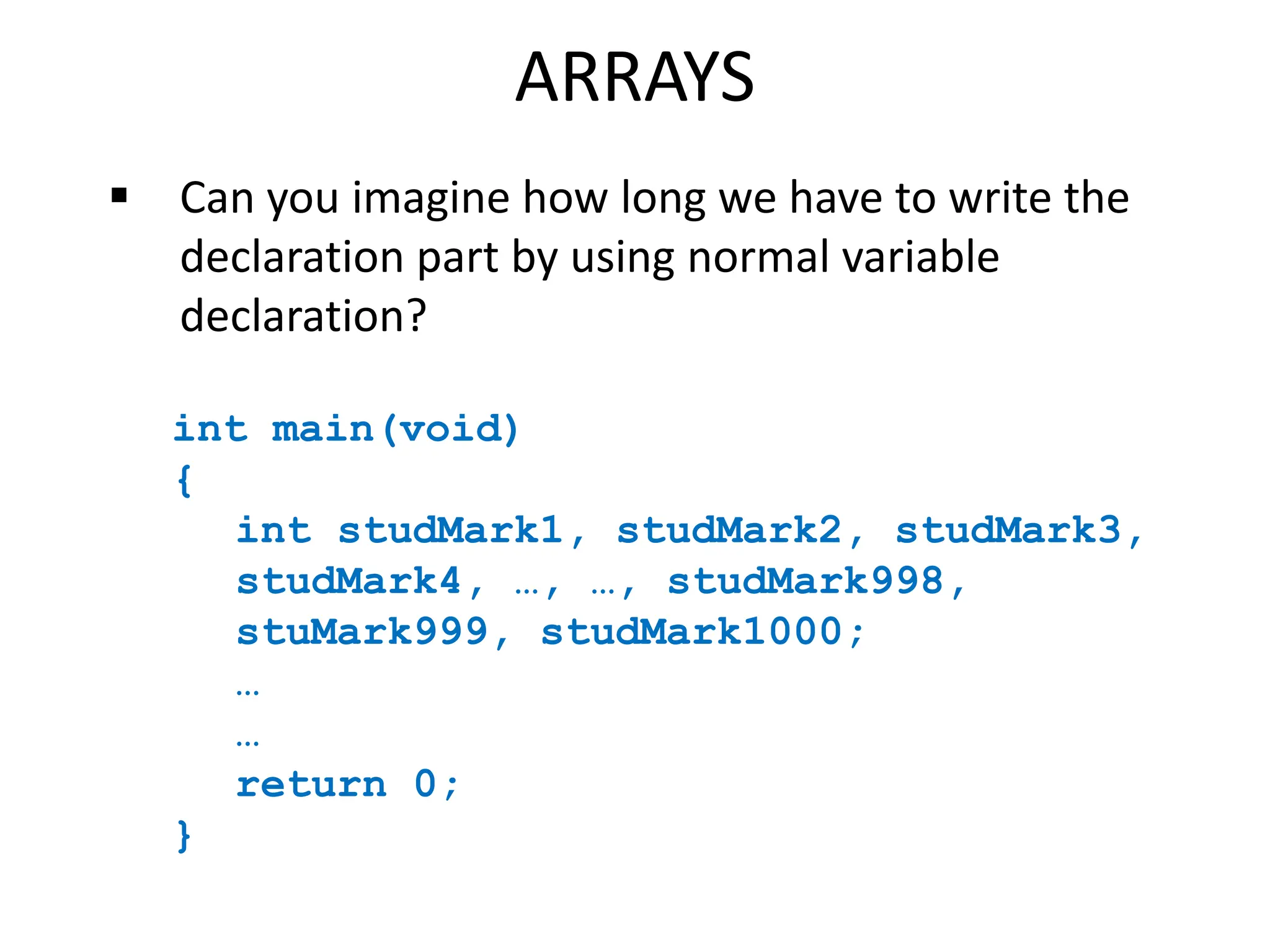 ARRAYS
 Can you imagine how long we have to write the
declaration part by using normal variable
declaration?
int main(void)
{
int studMark1, studMark2, studMark3,
studMark4, …, …, studMark998,
stuMark999, studMark1000;
…
…
return 0;
}
 