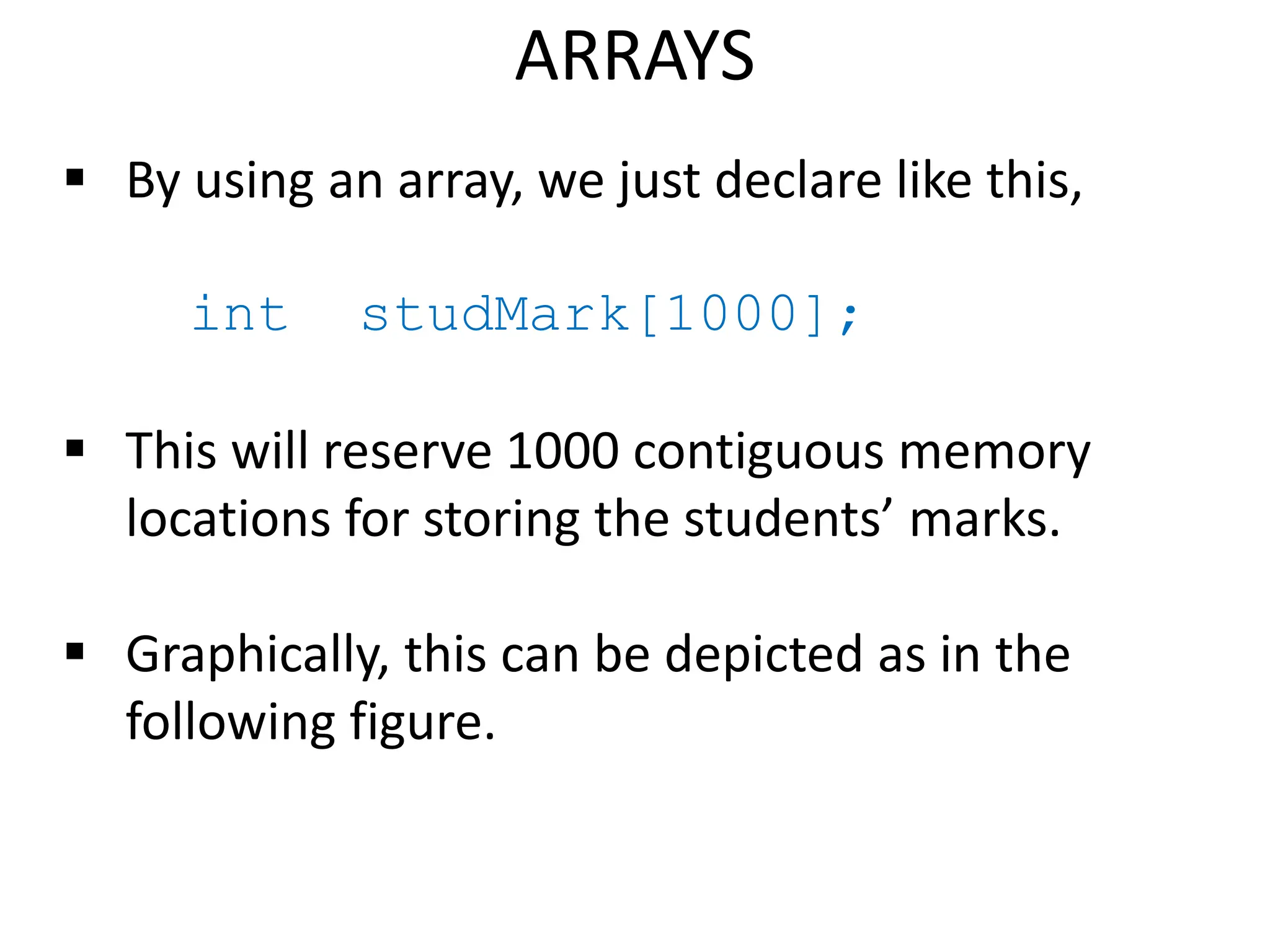 ARRAYS
 By using an array, we just declare like this,
int studMark[1000];
 This will reserve 1000 contiguous memory
locations for storing the students’ marks.
 Graphically, this can be depicted as in the
following figure.
 