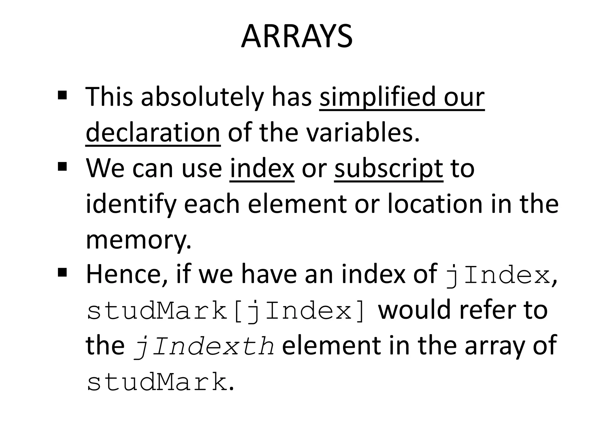ARRAYS
 This absolutely has simplified our
declaration of the variables.
 We can use index or subscript to
identify each element or location in the
memory.
 Hence, if we have an index of jIndex,
studMark[jIndex] would refer to
the jIndexth element in the array of
studMark.
 