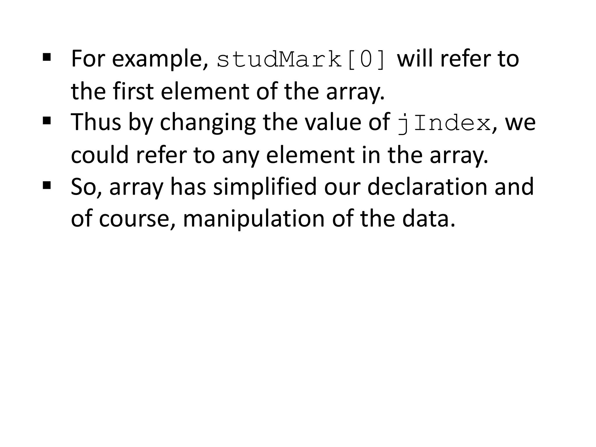  For example, studMark[0] will refer to
the first element of the array.
 Thus by changing the value of jIndex, we
could refer to any element in the array.
 So, array has simplified our declaration and
of course, manipulation of the data.
 
