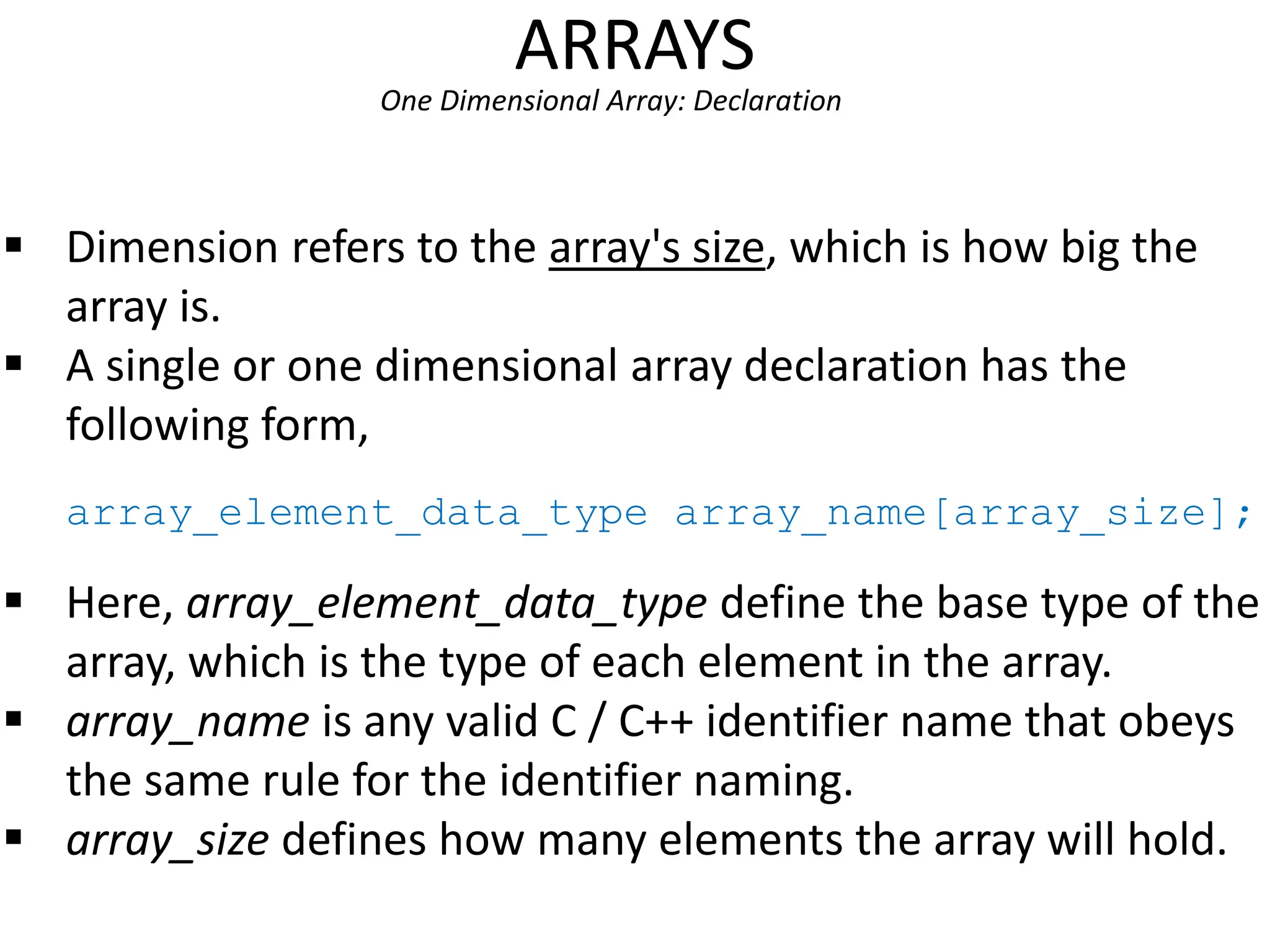 ARRAYS
One Dimensional Array: Declaration
 Dimension refers to the array's size, which is how big the
array is.
 A single or one dimensional array declaration has the
following form,
array_element_data_type array_name[array_size];
 Here, array_element_data_type define the base type of the
array, which is the type of each element in the array.
 array_name is any valid C / C++ identifier name that obeys
the same rule for the identifier naming.
 array_size defines how many elements the array will hold.
 