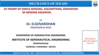 24 THEORY OF SIMPLE BENDING, ASSUMPTIONS, DERIVATION
OF BENDING EQUATION,
BY
Dr. D.GOVARDHAN
PROFESSOR & HEAD
DEPARTMENT OF AERONAUTICAL ENGINEERING
INSTITUTE OF AERONAUTICAL ENGINEERING
(Autonomous)
DUNDIGAL, HYDERABAD - 500 043
1
MECHANICS OF SOLIDS
Don’t write or
place any image in
this area
 