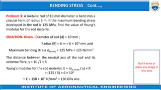 12
∴ Minimum radius of the drum (R)
= [y/ σ(max)] x E
= [1/ 80] x 100 × 103 N/mm2
= 1.25 × 103 mm = 1.25 m Ans.
BENDING STRESS Cont….,
Don’t write or
place any image in
this area
Problem 3: A metallic rod of 10 mm diameter is bent into a
circular form of radius 6 m. If the maximum bending stress
developed in the rod is 125 MPa, find the value of Young’s
modulus for the rod material.
SOLUTION. Given : Diameter of rod (d) = 10 mm ;
Radius (R) = 6 m = 6 × 103 mm and
Maximum bending stress σb(max) = 125 MPa = 125 N/mm2 .
The distance between the neutral axis of the rod and its
extreme fibre, y = 10 /2 = 5
Young’s modulus for the rod material, E = (σb (max) / y) × R
= (125/ 5) × 6 × 103
∵ E = 150 × 103 N/mm2 = 150 GPa Ans.
 