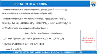 27
∴ Weight of solid beam /Weight of hollow beam =
Area of solid beam/Area of hollow beam
(1/4) π×D2 / (1/4) π× ( D1
2 –d2) = (1/4) π×D2 /(1/4) π× ( D1
2 –0. D1
2)
= (1/4) π×D2 /(1/4) π× [( D1
2 –(0.5 D1
2)] =1.28
since D = 0.98 D1
The section modulus of the solid section(Z1)= (1/32) π×D3 ---------------(i)
Now consider the hollow beam as shown in figure 6(b).
The section modulus of the hollow section(Z2) = (1/32) π×(D4
1 – d4)/D1
Since D1 = 2xd ∴Z2 = (1/32) π×[(D4
1 – (0.5D1)4]/D1 = (1/32) π× 0.9375D1
3--(ii)
STRENGTH OF A SECTION
Don’t write or
place any image in
this area
 