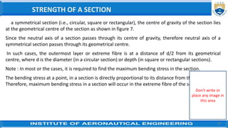 28
In a symmetrical section (i.e., circular, square or rectangular), the centre of gravity of the section lies
at the geometrical centre of the section as shown in figure 7.
Since the neutral axis of a section passes through its centre of gravity, therefore neutral axis of a
symmetrical section passes through its geometrical centre.
In such cases, the outermost layer or extreme fibre is at a distance of d/2 from its geometrical
centre, where d is the diameter (in a circular section) or depth (in square or rectangular sections).
Note : In most or the cases, it is required to find the maximum bending stress in the section.
The bending stress at a point, in a section is directly proportional to its distance from the neutral axis.
Therefore, maximum bending stress in a section will occur in the extreme fibre of the section.
STRENGTH OF A SECTION
Don’t write or
place any image in
this area
 