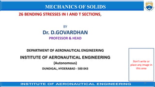 26 BENDING STRESSES IN I AND T SECTIONS,
BY
Dr. D.GOVARDHAN
PROFESSOR & HEAD
DEPARTMENT OF AERONAUTICAL ENGINEERING
INSTITUTE OF AERONAUTICAL ENGINEERING
(Autonomous)
DUNDIGAL, HYDERABAD - 500 043
39
MECHANICS OF SOLIDS
Don’t write or
place any image in
this area
 