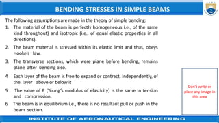 4
The following assumptions are made in the theory of simple bending:
1. The material of the beam is perfectly homogeneous i.e., of the same
kind throughout) and isotropic (i.e., of equal elastic properties in all
directions).
2. The beam material is stressed within its elastic limit and thus, obeys
Hooke’s law.
3. The transverse sections, which were plane before bending, remains
plane after bending also.
4 Each layer of the beam is free to expand or contract, independently, of
the layer above or below it
5 The value of E (Young’s modulus of elasticity) is the same in tension
and compression.
6 The beam is in equilibrium i.e., there is no resultant pull or push in the
beam section.
BENDING STRESSES IN SIMPLE BEAMS
Don’t write or
place any image in
this area
 