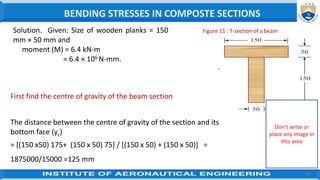 40
Figure 11 : T-section of a beam
Two planks forming the T-section are shown in figure 1
First find the centre of gravity of the beam section.
The distance between the centre of gravity of the section and its
bottom face (yc)
= [(150 x50) 175+ (150 x 50) 75] / [(150 x 50) + (150 x 50)] =
1875000/15000 =125 mm
Solution. Given: Size of wooden planks = 150
mm × 50 mm and
moment (M) = 6.4 kN-m
= 6.4 × 106 N-mm.
BENDING STRESSES IN COMPOSTE SECTIONS
Don’t write or
place any image in
this area
 