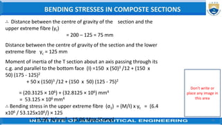 41
∴ Distance between the centre of gravity of the section and the
upper extreme fibre (yt)
= 200 – 125 = 75 mm
Distance between the centre of gravity of the section and the lower
extreme fibre yc = 125 mm
Moment of inertia of the T section about an axis passing through its
c.g. and parallel to the bottom face (I) =150 x (50)3 /12 + (150 x
50) (175 - 125)2
+ 50 x (150)3 /12 + (150 x 50) (125 - 75)2
= (20.3125 × 106) + (32.8125 × 106) mm4
= 53.125 × 106 mm4
∴ Bending stress in the upper extreme fibre (σ1) = (M/I) x yt = (6.4
x106 / 53.125x106/) × 125
= 15.06 N/mm2 = 15.06 Mpa (Comp)
BENDING STRESSES IN COMPOSTE SECTIONS
Don’t write or
place any image in
this area
 