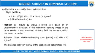 42
and bending stress in the lower extreme fibre
(σ2) = (M/I) x yc
= 6.4 x106/ (53.125x106) x 75 = 9.04 N/mm2
= 9.04 MPa (tension) Ans
Problem 7: Figure 12 shows a rolled steel beam of an
unsymmetrical I-section. If the maximum bending stress in the
beam section is not to exceed 40 MPa, find the moment, which
the beam can resist.
Solution. Given: Maximum bending stress (σmax) = 40 MPa = 40
N/mm2.
The distance between the CG of the section and bottom face (yc)
BENDING STRESSES IN COMPOSTE SECTIONS
Don’t write or
place any image in
this area
 