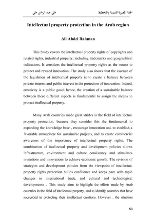 ‫على‬ ‫الرمحن‬ ‫عبد‬ ‫على‬ ‫والتخطيط‬ ‫للتنمية‬ ‫ية‬‫ر‬‫املص‬ ‫اجمللة‬
51
Intellectual property protection in the Arab region
Ali Abdel Rahman
This Study covers the intellectual property rights of copyrights and
related rights, industrial property, including trademarks and geographical
indications. It considers the intellectual property rights as the means to
protect and reward innovation. The study also shows that the essence of
the legislation of intellectual property is to create a balance between
private interest and public interest in the protection of innovation. Indeed,
creativity is a public good; hence, the creation of a sustainable balance
between these different aspects is fundamental to assign the means to
protect intellectual property.
Many Arab countries made great strides in the field of intellectual
property protection, because they consider this the fundamental to
expanding the knowledge base , encourage innovation and to establish a
favorable atmosphere for sustainable projects, and to create commercial
awareness of the importance of intellectual property rights, The
combination of intellectual property and development policies allows
infrastructure, environment and culture consistency and stimulates
inventions and innovations to achieve economic growth. The revision of
strategies and development policies from the viewpoint of intellectual
property rights protection builds confidence and keeps pace with rapid
changes in international trade, and cultural and technological
developments . This study aims to highlight the efforts made by Arab
countries in the field of intellectual property, and to identify countries that have
succeeded in protecting their intellectual creations. However , the situation
 
