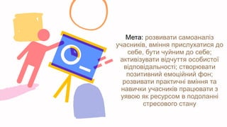 Мета: розвивати самоаналіз
учасників, вміння прислухатися до
себе, бути чуйним до себе;
активізувати відчуття особистої
відповідальності; створювати
позитивний емоційний фон;
розвивати практичні вміння та
навички учасників працювати з
уявою як ресурсом в подоланні
стресового стану
 