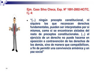 16
Ejm. Caso Silva Checa, Exp. Nº 1091-2002-HC/TC,
f.j. 4:
 “(...) ningún precepto constitucional, ni
siquiera los que reconocen derechos
fundamentales, pueden ser interpretados por sí
mismos, como si se encontraran aislados del
resto de preceptos constitucionales. (...) el
ejercicio de un derecho no puede hacerse en
oposición o contravención de los derechos de
los demás, sino de manera que compatibilicen,
a fin de permitir una convivencia armónica y en
paz social”
 