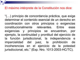 El máximo intérprete de la Constitución nos dice:
“(…) principio de concordancia práctica, que exige
determinar el contenido esencial de un derecho en
coordinación con otros principios o exigencias
constitucionalmente relevantes. Entre esas
exigencias y principios se encuentran, por
ejemplo, la continuidad y prontitud del ejercicio de
la función jurisdiccional, la independencia e
imparcialidad del juez, la prohibición de
incoherencias en el ejercicio de la potestad
jurisdiccional, etc.” (Exp. Nro. 1013‐2003‐HC/TC).
 