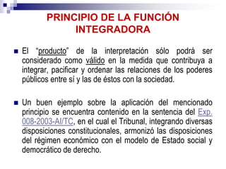 PRINCIPIO DE LA FUNCIÓN
INTEGRADORA
 El “producto” de la interpretación sólo podrá ser
considerado como válido en la medida que contribuya a
integrar, pacificar y ordenar las relaciones de los poderes
públicos entre sí y las de éstos con la sociedad.
 Un buen ejemplo sobre la aplicación del mencionado
principio se encuentra contenido en la sentencia del Exp.
008-2003-AI/TC, en el cual el Tribunal, integrando diversas
disposiciones constitucionales, armonizó las disposiciones
del régimen económico con el modelo de Estado social y
democrático de derecho.
 