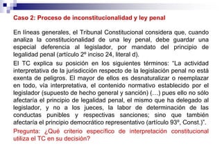Caso 2: Proceso de inconstitucionalidad y ley penal
En líneas generales, el Tribunal Constitucional considera que, cuando
analiza la constitucionalidad de una ley penal, debe guardar una
especial deferencia al legislador, por mandato del principio de
legalidad penal (artículo 2º inciso 24, literal d).
El TC explica su posición en los siguientes términos: “La actividad
interpretativa de la jurisdicción respecto de la legislación penal no está
exenta de peligros. El mayor de ellos es desnaturalizar o reemplazar
en todo, vía interpretativa, el contenido normativo establecido por el
legislador (supuesto de hecho general y sanción) (…) pues ello no sólo
afectaría el principio de legalidad penal, el mismo que ha delegado al
legislador, y no a los jueces, la labor de determinación de las
conductas punibles y respectivas sanciones; sino que también
afectaría el principio democrático representativo (artículo 93º, Const.)”.
Pregunta: ¿Qué criterio específico de interpretación constitucional
utiliza el TC en su decisión?
 