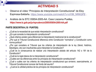 ACTIVIDAD 5
I. Observe el video “Principios de Interpretación Constitucional” de Eloy
Espinosa-Saldaña. https://www.youtube.com/watch?v=oYtM_NRKQPE .
II. Análisis de la STC 05854-2005-AA. Caso Liazama Puelles.
https://www.tc.gob.pe/jurisprudencia/2005/05854-2005-AA.pdf
PARTE DESCRITIVA (10 PUNTOS)
1. ¿Cuál es la necesidad de que exista interpretación constitucional?
2. ¿En qué consiste la interpretación constitucional?
3. ¿Qué criterios existen para diferenciar la interpretación tradicional de la constitucional?
4. ¿Por qué el Tribunal Constitucional diferencia entre Constitución “normativa” y Constitución como
norma política?
5. ¿Por qué considera el Tribunal que los criterios de interpretación de la ley (literal, histórico,
teleológico, etc) son insuficientes para interpretar la Constitución?
6. ¿Cuál es la consecuencia de realizar una interpretación aislada del artículo 142 o 181 de la
Constitución?
7. ¿Cuál es la regla básica de la interpretación constitucional?
8. ¿Cuáles son las diferencias entre los principios de interpretación constitucional?
9. ¿Cuál o cuáles son los criterios de interpretación constitucional que sirvieron, esencialmente, al
Tribunal Constitucional conocer del fondo del asunto?
10. ¿Cuál es la utilidad práctica de los principios de interpretación constitucional?
 