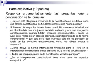 II. Parte explicativa (10 puntos)
Responda argumentativamente las preguntas que a
continuación se le formulan:
1) ¿Un juez está obligado a prescindir de la Constitución en sus fallos, dado
que el texto constitucional es fundamentalmente una norma política?
2) Si bien es cierto que los jueces tienen una doble naturaleza jurisdiccional
en el entendido que son jueces de tutela ordinaria y a la vez son jueces
constitucionales, cuando tutelan procesos constitucionales, ¿puede un
juez, en el marco de un proceso ordinario, estar desvinculado de la norma
constitucional, y que sólo sería ésta invocada sólo en los procesos de
tutela de los derechos fundamentales, como los hábeas corpus o
amparos?
3) ¿Cómo influye la norma internacional vinculante para el Perú en la
interpretación constitucional de los artículos 142 y 181 de la Constitución?
4) ¿Todas las interpretaciones de la Constitución, vinculan por igual?
5) ¿En la interpretación constitucional tiene más peso los aspectos
extrajurídicos?
 