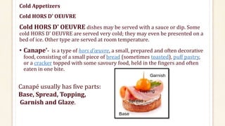 Cold Appetizers
Cold HORS D’ OEUVRE
Cold HORS D’ OEUVRE dishes may be served with a sauce or dip. Some
cold HORS D’ OEUVRE are served very cold; they may even be presented on a
bed of ice. Other type are served at room temperature.
• Canape’- is a type of hors d’œuvre, a small, prepared and often decorative
food, consisting of a small piece of bread (sometimes toasted), puff pastry,
or a cracker topped with some savoury food, held in the fingers and often
eaten in one bite.
Canapé usually has five parts:
Base, Spread, Topping,
Garnish and Glaze.
 