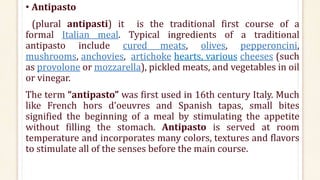• Antipasto
(plural antipasti) it is the traditional first course of a
formal Italian meal. Typical ingredients of a traditional
antipasto include cured meats, olives, pepperoncini,
mushrooms, anchovies, artichoke hearts, various cheeses (such
as provolone or mozzarella), pickled meats, and vegetables in oil
or vinegar.
The term “antipasto” was first used in 16th century Italy. Much
like French hors d’oeuvres and Spanish tapas, small bites
signified the beginning of a meal by stimulating the appetite
without filling the stomach. Antipasto is served at room
temperature and incorporates many colors, textures and flavors
to stimulate all of the senses before the main course.
 