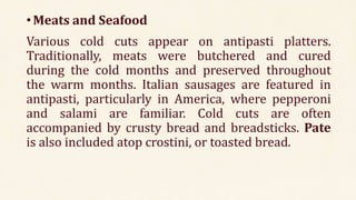 •Meats and Seafood
Various cold cuts appear on antipasti platters.
Traditionally, meats were butchered and cured
during the cold months and preserved throughout
the warm months. Italian sausages are featured in
antipasti, particularly in America, where pepperoni
and salami are familiar. Cold cuts are often
accompanied by crusty bread and breadsticks. Pate
is also included atop crostini, or toasted bread.
 