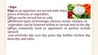 • Dips
Dips as an appetizer are served with chips,
pieces of bread, or vegetables.
Dips can be served hot or cold.
Different types of dressings, cheeses, meats, chicken, or
vegetables can be featured within or served next to the dip.
Dips commonly used as appetizers at parties include
spinach
and artichoke dip, taco dip, pizza dip, buffalo chicken dip,
bean dip, and salsa.
 