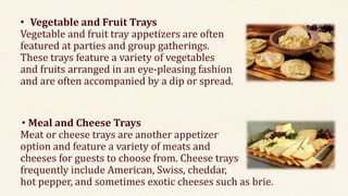 • Vegetable and Fruit Trays
Vegetable and fruit tray appetizers are often
featured at parties and group gatherings.
These trays feature a variety of vegetables
and fruits arranged in an eye-pleasing fashion
and are often accompanied by a dip or spread.
• Meal and Cheese Trays
Meat or cheese trays are another appetizer
option and feature a variety of meats and
cheeses for guests to choose from. Cheese trays
frequently include American, Swiss, cheddar,
hot pepper, and sometimes exotic cheeses such as brie.
 