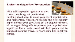 Professional Appetizer Presentation
With holiday parties right around the
corner, now is a great time to start
thinking about ways to make your event sophisticated
and memorable. Appetizers provide the first culinary
experience for your guests and set the stage for the rest
of the night. Being able to present your sophisticated
appetizers like a professional will help your event to
stand out from the crowd. Here are some tips to get you
started.
 