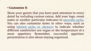 • Customize It
Show your guests that you have paid attention to every
detail by including custom extras. Add your logo, event
name or another particular indicator to specialty picks.
You can also customize items in other ways, such as
using labeled picks or skewers to indicate whether
different sandwiches are vegan or the temperature of a
meat appetizer. Remember, successful appetizer
presentation is also about staying organized.
 
