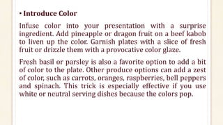 • Introduce Color
Infuse color into your presentation with a surprise
ingredient. Add pineapple or dragon fruit on a beef kabob
to liven up the color. Garnish plates with a slice of fresh
fruit or drizzle them with a provocative color glaze.
Fresh basil or parsley is also a favorite option to add a bit
of color to the plate. Other produce options can add a zest
of color, such as carrots, oranges, raspberries, bell peppers
and spinach. This trick is especially effective if you use
white or neutral serving dishes because the colors pop.
 