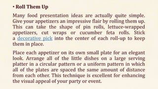 • Roll Them Up
Many food presentation ideas are actually quite simple.
Give your appetizers an impressive flair by rolling them up.
This can take the shape of pin rolls, lettuce-wrapped
appetizers, cut wraps or cucumber feta rolls. Stick
a decorative pick into the center of each roll-up to keep
them in place.
Place each appetizer on its own small plate for an elegant
look. Arrange all of the little dishes on a large serving
platter in a circular pattern or a uniform pattern in which
all of the plates are spaced the same amount of distance
from each other. This technique is excellent for enhancing
the visual appeal of your party or event.
 
