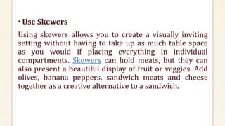 • Use Skewers
Using skewers allows you to create a visually inviting
setting without having to take up as much table space
as you would if placing everything in individual
compartments. Skewers can hold meats, but they can
also present a beautiful display of fruit or veggies. Add
olives, banana peppers, sandwich meats and cheese
together as a creative alternative to a sandwich.
 