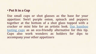 • Put It in a Cup
Use small cups or shot glasses as the base for your
appetizer. Swirl purple onion, spinach and peppers
together at the bottom of a shot glass topped with a
cracker or mini bite for an artistic look. Use bamboo
tasting cups as an eco-friendly alternative for this tip.
Cups also work wonders as holders for dips to
accompany your other appetizers
 