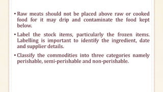 • Raw meats should not be placed above raw or cooked
food for it may drip and contaminate the food kept
below.
• Label the stock items, particularly the frozen items.
Labelling is important to identify the ingredient, date
and supplier details.
• Classify the commodities into three categories namely
perishable, semi-perishable and non-perishable.
 