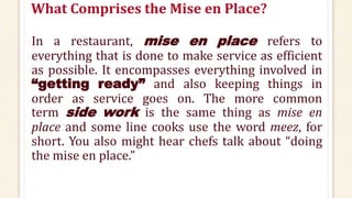 What Comprises the Mise en Place?
In a restaurant, mise en place refers to
everything that is done to make service as efficient
as possible. It encompasses everything involved in
“getting ready” and also keeping things in
order as service goes on. The more common
term side work is the same thing as mise en
place and some line cooks use the word meez, for
short. You also might hear chefs talk about “doing
the mise en place.”
 
