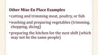 Other Mise En Place Examples
•cutting and trimming meat, poultry, or fish
•washing and preparing vegetables (trimming,
chopping, dicing)
•preparing the kitchen for the next shift (which
may not be the same people)
 