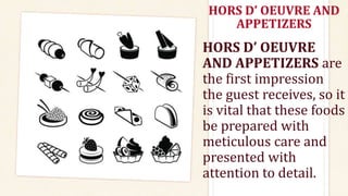 HORS D’ OEUVRE AND
APPETIZERS
HORS D’ OEUVRE
AND APPETIZERS are
the first impression
the guest receives, so it
is vital that these foods
be prepared with
meticulous care and
presented with
attention to detail.
 