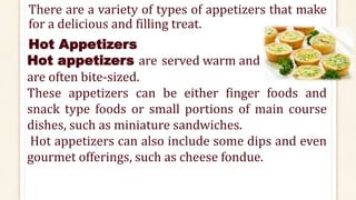 There are a variety of types of appetizers that make
for a delicious and filling treat.
Hot Appetizers
Hot appetizers are served warm and
are often bite-sized.
These appetizers can be either finger foods and
snack type foods or small portions of main course
dishes, such as miniature sandwiches.
Hot appetizers can also include some dips and even
gourmet offerings, such as cheese fondue.
 