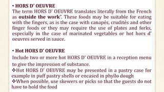 • HORS D’ OEUVRE
The term HORS D’ OEUVRE translates literally from the French
as outside the work”. These foods may be suitable for eating
with the fingers, as is the case with canapés, crudités and other
finger foods or they may require the use of plates and forks,
especially in the case of marinated vegetables or hot hors d’
oeuvres served in sauce.
• Hot HORS D’ OEUVRE
Include two or more hot HORS D’ OEUVRE in a reception menu
to give the impression of substance.
Hot HORS D’ OEUVRE may be presented in a pastry case for
example in puff pastry shells or encased in phyllo dough
When possible, use skewers or picks so that the guests do not
have to hold the food
 