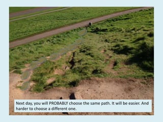 Next day, you will PROBABLY choose the same path. It will be easier. And
harder to choose a different one.
 