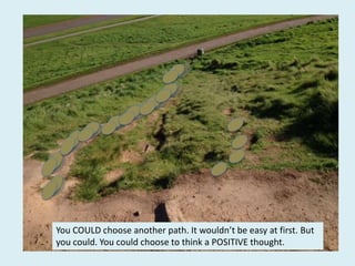 You COULD choose another path. It wouldn’t be easy at first. But
you could. You could choose to think a POSITIVE thought.
 