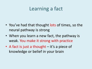 Learning a fact
• You’ve had that thought lots of times, so the
neural pathway is strong
• When you learn a new fact, the pathway is
weak. You make it strong with practice
• A fact is just a thought – it’s a piece of
knowledge or belief in your brain
 