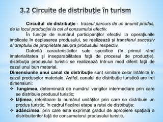 Circuitul de distribuţie - traseul parcurs de un anumit produs,
de la locul producţiei la cel al consumului efectiv.
În funcţie de numărul participanţilor efectivi la operaţiunile
implicate în deplasarea produsului, se realizează şi transferul succesiv
al dreptului de proprietate asupra produsului respectiv.
Datorită caracteristicilor sale specifice (în primul rând
imaterialitatea şi inseparabilitatea faţă de procesul de producţie),
distribuţia produsului turistic se realizează într-un mod diferit faţă de
cazul unui bun material.
Dimensiunile unui canal de distribuţie sunt similare celor întâlnite în
cazul produselor materiale. Astfel, canalul de distribuţie turistică are trei
dimensiuni:
 lungimea, determinată de numărul verigilor intermediare prin care
se distribuie produsul turistic;
 lăţimea, referitoare la numărul unităţilor prin care se distribuie un
produs turistic, în cadrul fiecărei etape a rutei de distribuţie;
 adâncimea, prin care este exprimat gradul de apropiere spaţială a
distribuitorilor faţă de consumatorul produsului turistic.
 