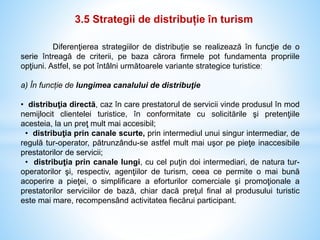 3.5 Strategii de distribuție în turism
Diferenţierea strategiilor de distribuție se realizează în funcţie de o
serie întreagă de criterii, pe baza cărora firmele pot fundamenta propriile
opţiuni. Astfel, se pot întâlni următoarele variante strategice turisticeː
a) În funcție de lungimea canalului de distribuţie
• distribuţia directă, caz în care prestatorul de servicii vinde produsul în mod
nemijlocit clientelei turistice, în conformitate cu solicitările şi pretenţiile
acesteia, la un preţ mult mai accesibil;
• distribuţia prin canale scurte, prin intermediul unui singur intermediar, de
regulă tur-operator, pătrunzându-se astfel mult mai uşor pe pieţe inaccesibile
prestatorilor de servicii;
• distribuţia prin canale lungi, cu cel puţin doi intermediari, de natura tur-
operatorilor şi, respectiv, agenţiilor de turism, ceea ce permite o mai bună
acoperire a pieţei, o simplificare a eforturilor comerciale şi promoţionale a
prestatorilor serviciilor de bază, chiar dacă preţul final al produsului turistic
este mai mare, recompensând activitatea fiecărui participant.
 