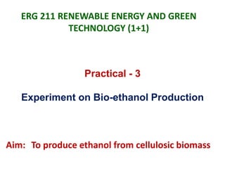 ERG 211 RENEWABLE ENERGY AND GREEN
TECHNOLOGY (1+1)
Practical - 3
Experiment on Bio-ethanol Production
Aim: To produce ethanol from cellulosic biomass
 