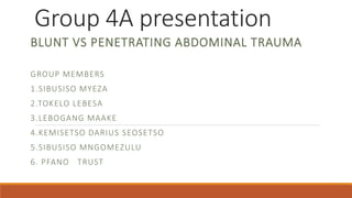 Group 4A presentation
BLUNT VS PENETRATING ABDOMINAL TRAUMA
GROUP MEMBERS
1.SIBUSISO MYEZA
2.TOKELO LEBESA
3.LEBOGANG MAAKE
4.KEMISETSO DARIUS SEOSETSO
5.SIBUSISO MNGOMEZULU
6. PFANO TRUST
 