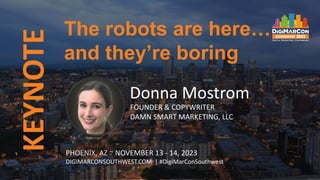 KEYNOTE
PHOENIX, AZ ~ NOVEMBER 13 - 14, 2023
DIGIMARCONSOUTHWEST.COM | #DigiMarConSouthwest
Donna Mostrom
FOUNDER & COPYWRITER
DAMN SMART MARKETING, LLC
The robots are here…
and they’re boring
 
