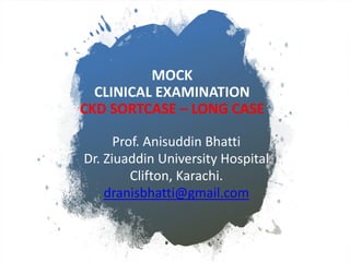 MOCK
CLINICAL EXAMINATION
CKD SORTCASE – LONG CASE
Prof. Anisuddin Bhatti
Dr. Ziuaddin University Hospital
Clifton, Karachi.
dranisbhatti@gmail.com
 