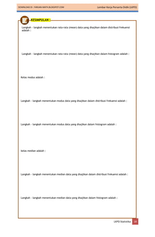 DOWNLOAD DI : FARIJAN-MATH.BLOGSPOT.COM Lembar Kerja Perserta Didik (LKPD)
LKPD Statistika 18
KESIMPULAN :
Langkah – langkah menentukan rata-rata (mean) data yang disajikan dalam distribusi frekuensi
adalah :
Langkah – langkah menentukan rata-rata (mean) data yang disajikan dalam histogram adalah :
Kelas modus adalah :
Langkah – langkah menentukan modus data yang disajikan dalam distribusi frekuensi adalah :
Langkah – langkah menentukan modus data yang disajikan dalam histogram adalah :
kelas median adalah :
Langkah – langkah menentukan median data yang disajikan dalam distribusi frekuensi adalah :
Langkah – langkah menentukan median data yang disajikan dalam histogram adalah :
 