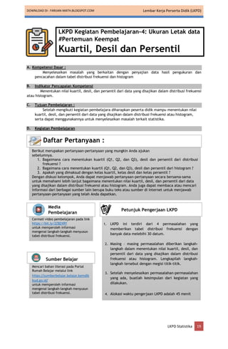 DOWNLOAD DI : FARIJAN-MATH.BLOGSPOT.COM Lembar Kerja Perserta Didik (LKPD)
LKPD Statistika 19
LKPD Kegiatan Pembelajaran-4: Ukuran Letak data
#Pertemuan Keempat
Kuartil, Desil dan Persentil
A. Kompetensi Dasar :
Menyelesaikan masalah yang berkaitan dengan penyajian data hasil pengukuran dan
pencacahan dalam tabel distribusi frekuensi dan histogram
B. Indikator Pencapaian Kompetensi
Menentukan nilai kuartil, desil, dan persentil dari data yang disajikan dalam distribusi frekuensi
atau histogram.
C. Tujuan Pembelajaran :
Setelah mengikuti kegiatan pembelajara diharapkan peserta didik mampu menentukan nilai
kuartil, desil, dan persentil dari data yang disajikan dalam distribusi frekuensi atau histogram,
serta dapat menggunakannya untuk menyelesaikan masalah terkait statistika.
D. Kegiatan Pembelajaran
Berikut merupakan pertanyaan-pertanyaan yang mungkin Anda ajukan
sebelumnya.
1. Bagaimana cara menentukan kuartil (Q1, Q2, dan Q3), desil dan persentil dari distribusi
frekuensi ?
2. Bagaimana cara menentukan kuartil (Q1, Q2, dan Q3), desil dan persentil dari histogram ?
3. Apakah yang dimaksud dengan kelas kuartil, kelas desil dan kelas persentil ?
Dengan diskusi kelompok, Anda dapat menjawab pertanyaan-pertanyaan secara bersama-sama
untuk memahami lebih lanjut bagaimana menentukan nilai kuartil, desil, dan persentil dari data
yang disajikan dalam distribusi frekuensi atau histogram. Anda juga dapat membaca atau mencari
informasi dari berbagai sumber lain berupa buku teks atau sumber di internet untuk menjawab
pertanyaan-pertanyaan yang telah Anda dapatkan.
Daftar Pertanyaan :
Cermati video pembelajaran pada link
https://bit.ly/2Z82XRY
untuk memperoleh informasi
mengenai langkah-langkah menyusun
tabel distribusi frekuensi.
Media
Pembelajaran
Mencari bahan literasi pada Portal
Rumah Belajar melalui link
https://sumberbelajar.belajar.kemdik
bud.go.id/
untuk memperoleh informasi
mengenai langkah-langkah menyusun
tabel distribusi frekuensi.
Sumber Belajar
1. LKPD ini terdiri dari 4 permasalahan yang
memberikan tabel distribusi frekuensi dengan
banyak data melebihi 30 datum.
2. Masing – masing permasalahan diberikan langkah-
langkah dalam menentukan nilai kuartil, desil, dan
persentil dari data yang disajikan dalam distribusi
frekuensi atau histogram. Lengkapilah langkah-
langkah tersebut dengan megisi titik-titik.
3. Setelah menyelesaikan permasalahan-permasalahan
yang ada, buatlah kesimpulan dari kegiatan yang
dilakukan.
4. Alokasi waktu pengerjaan LKPD adalah 45 menit
Petunjuk Pengerjaan LKPD
 